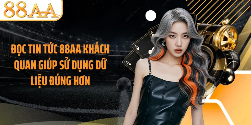 Đọc tin tức 88AA khách quan giúp sử dụng dữ liệu đúng hơn